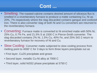 Cont ...
 Smelting: The roasted calcine contains desired amount of siliceous flux is
smelted in a reverberatory furnace to produce a matte containing Cu, Ni as
20%, 7% respectively where the slag discarded contains gangue and oxidized
iron. There is also converter slag of both Ni and Cu converters are returned to
the reverberatory furnace.
 Converting: Furnace matte is converted to Ni enriched matte with 50% Ni,
25% Cu, 0.7% Fe, and 21.5% S at 1500 C in Pierce-Smith converter. The
slag discarded contains 2% Ni, 1.5% Cu, 40% Fe, and 25% SiO 2 return to
reverberatory furnace for recovery of Ni and Cu.
 Slow Cooling: Converter matte subjected to slow cooling process from
melting point to 4000' C for 3 days to form three layers precipitate out as
• First layer, Cu2S precipitate and grows
• Second layer, metallic Cu-Ni alloy at 7000 C
• Third layer, solid Ni3S2 phase precipitate at 5750 C
 