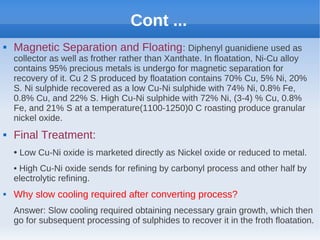 Cont ...
 Magnetic Separation and Floating: Diphenyl guanidiene used as
collector as well as frother rather than Xanthate. In floatation, Ni-Cu alloy
contains 95% precious metals is undergo for magnetic separation for
recovery of it. Cu 2 S produced by floatation contains 70% Cu, 5% Ni, 20%
S. Ni sulphide recovered as a low Cu-Ni sulphide with 74% Ni, 0.8% Fe,
0.8% Cu, and 22% S. High Cu-Ni sulphide with 72% Ni, (3-4) % Cu, 0.8%
Fe, and 21% S at a temperature(1100-1250)0 C roasting produce granular
nickel oxide.
 Final Treatment:
• Low Cu-Ni oxide is marketed directly as Nickel oxide or reduced to metal.
• High Cu-Ni oxide sends for refining by carbonyl process and other half by
electrolytic refining.
 Why slow cooling required after converting process?
Answer: Slow cooling required obtaining necessary grain growth, which then
go for subsequent processing of sulphides to recover it in the froth floatation.
 