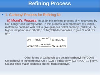 Refining Process
 1. Carbonyl Process for Refining Ni:
(i) Mond’s Process: In 1889, this refining process of Ni recovered by
Carl Langer and Ludwig Mond. In this process, at temperature (40-90)0 C
metallic Ni combine with CO to give gaseous nickel carbonyl [Ni(CO)4 ]. At
higher temperature (150-300)' C Ni(CO)4decomposes to give Ni and CO
gas.
Other forms of Carbonyls are volatile carbonyl [Fe(CO) 5 ],
Co carbonyl in tetracarbonyl [Co 2 (CO) 8 ] tricarbonyl [Co 4 (CO) 12 ] form.
Cu and other major elements are not form carbonyls.
 