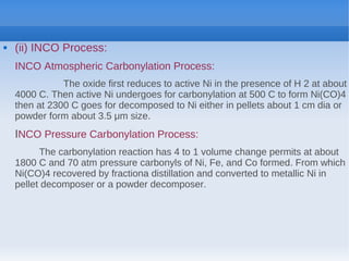  (ii) INCO Process:
INCO Atmospheric Carbonylation Process:
The oxide first reduces to active Ni in the presence of H 2 at about
4000 C. Then active Ni undergoes for carbonylation at 500 C to form Ni(CO)4
then at 2300 C goes for decomposed to Ni either in pellets about 1 cm dia or
powder form about 3.5 μm size.
INCO Pressure Carbonylation Process:
The carbonylation reaction has 4 to 1 volume change permits at about
1800 C and 70 atm pressure carbonyls of Ni, Fe, and Co formed. From which
Ni(CO)4 recovered by fractiona distillation and converted to metallic Ni in
pellet decomposer or a powder decomposer.
 