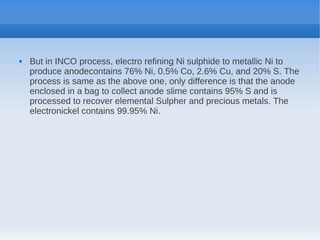 But in INCO process, electro refining Ni sulphide to metallic Ni to
produce anodecontains 76% Ni, 0.5% Co, 2.6% Cu, and 20% S. The
process is same as the above one, only difference is that the anode
enclosed in a bag to collect anode slime contains 95% S and is
processed to recover elemental Sulpher and precious metals. The
electronickel contains 99.95% Ni.
 