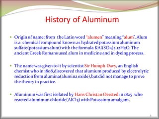 History of Aluminum
 Origin of name: from theLatin word “alumen” meaning “alum”. Alum
is a chemical compound known as hydratedpotassiumaluminum
sulfate(potassiumalum)with the formula KAl(SO4)2.12H2O. The
ancient Greek Romansused alum in medicineand in dyeing process.
 The namewas given to it by scientist Sir Humph Davy, an English
chemist who in 1808,discovered that alumium produced by electrolytic
reduction from alumina(aluminaoxide),butdid not manage to prove
thetheory in practice.
 Aluminum was first isolatedby Hans ChristanOersted in 1825 who
reacted aluminumchloride(AlCl3)withPotassiumamalgam.
3
 