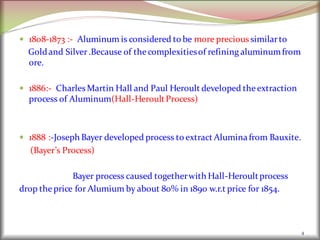  1808-1873 :- Aluminum is considered to be more precious similarto
Goldand Silver.Because of thecomplexitiesof refining aluminumfrom
ore.
 1886:- Charles Martin Hall and Paul Heroult developed theextraction
process of Aluminum(Hall-HeroultProcess)
 1888 :-Joseph Bayer developed process to extract Aluminafrom Bauxite.
(Bayer’s Process)
Bayer process caused togetherwith Hall-Heroultprocess
drop theprice for Alumium by about 80% in 1890 w.r.t price for 1854.
4
 
