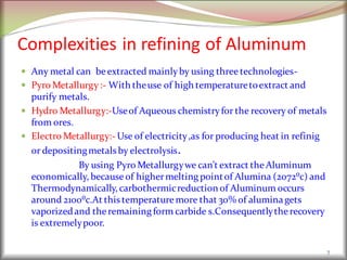 Complexities in refining of Aluminum
 Any metal can beextracted mainlyby using three technologies-
 Pyro Metallurgy:- With theuse of high temperaturetoextract and
purify metals.
 Hydro Metallurgy:-Useof Aqueous chemistryfor the recovery of metals
from ores.
 Electro Metallurgy:- Use of electricity,as for producing heat in refinig
or depositingmetalsby electrolysis.
By using Pyro Metallurgywe can’t extract theAluminum
economically, because of highermelting pointof Alumina (2072⁰c) and
Thermodynamically, carbothermicreduction of Aluminum occurs
around 2100⁰c.At thistemperaturemore that 30% of aluminagets
vaporizedand theremaining form carbide s.Consequentlytherecovery
is extremelypoor.
7
 
