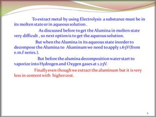 To extract metal by using Electrolysis a substance must be in
its molten stateorin aqueoussolution .
As discussed before toget theAlumina in molten state
very difficult , so next optionis to get theaqueoussolution.
But when theAlumina in itsaqueous state inorderto
decompose theAlumina to Aluminumwe need toapply 1.63V(from
e.m.f series.).
But beforethealuminadecompositionwaterstart to
vaporize intoHydrogen and Oxygen gasesat 1.23V.
Finallyeven thoughweextract thealuminum but it isvery
less in contentwith highercost.
8
 