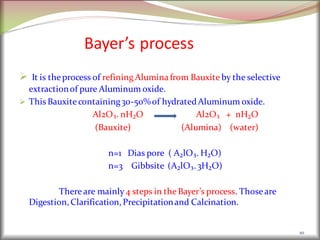 Bayer’s process
 It is theprocess of refining Aluminafrom Bauxite by the selective
extractionof pure Aluminum oxide.
 ThisBauxitecontaining30-50%of hydratedAluminum oxide.
Al2O₃. nH₂O Al2O₃ + nH₂O
(Bauxite) (Alumina) (water)
n=1 Dias pore ( A₂lO₃. H₂O)
n=3 Gibbsite (A₂lO₃. 3H₂O)
Thereare mainly 4 steps in theBayer’s process. Those are
Digestion, Clarification, Precipitationand Calcination.
10
 