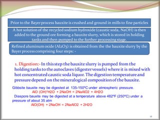 1. Digestion:-In thisstep thebauxiteslurry is pumped from the
holding tanksto theautoclaves (digestervessels) whereit is mixed with
hot concentratedcausticsoda liquor. Thedigestion temperatureand
pressuredepend on themineralogical compositionof the bauxite.
12
Prior to the Bayerprocess bauxite is crushed and ground in mills to fine particles
A hot solution of the recycled sodium hydroxide(caustic soda, NaOH) is then
added to the ground ore forming a bauxiteslurry, which is stored in holding
tanks and then pumped to the further processing stage.
Refined aluminumoxide (Al2O3) is obtained from the the bauxiteslurry by the
Bayer processcomprising four steps: -
Gibbsite bauxite may be digested at 135-150ºC under atmospheric pressure.
AlO (OH)*H2O + 2NaOH = 2NaAlO2 + 4H2O
Diaspore bauxite may be digested at a temperature above 482ºF (250ºC) under a
pressure of about 35 atm
AlO(OH) + 2NaOH = 2NaAlO2 + 2H2O
 
