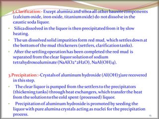 2.Clarification:- Except aluminaand silicaall otherbauxitecomponents
(calcium oxide, iron oxide, titaniumoxide) do notdissolvein the
caustic soda liquor.
• Silicadissolved in the liquoris then precipitatedfrom it by slow
heating.
• Theun dissolvedsolid impurities form red mud, which settlesdown at
the bottomof themud thickeners (settlers, clarificationtanks).
• After thesettlingoperationhas been completed thered mud is
separated from theclear liquorsolutionof sodium
tetrahydroxoaluminate(NaAlO2*2H2O), NaAl(OH)4).
3.Precipitation:-Crystalsof aluminum hydroxide(Al(OH)3)arerecovered
in thisstep.
• Theclear liquor is pumped from thesettlersto the precipitators
(thickening tanks) throughheat exchangers, which transferthe heat
from thesolutiontothecold spent (processed) liquor.
• Precipitationof aluminum hydroxideis promotedby seeding the
liquorwith purealuminacrystals acting as nuclei for theprecipitation
process. 13
 
