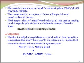 14
 Thecrystalsof aluminum hydroxide/aluminatrihydrate(Al2O3*3H2O)
grow and aggregate.
 Thecoarser particles are separated from the fineparticles and
transferred tocalcination.
 The finerparticles are filteredfrom theslurry and then used as seeding
(nuclei) crystals. 90% of aluminum hydrateis recovered from the
liquor.
4. Calcination
 Thealuminum hydratecrystals are washed, dried and then heatedto a
temperature1850-2300ºF (1010-1260ºC)in a rotarykiln or fluidized bed
calciners todrive off the molecules of hydratedwater:
Al2O3*3H2O = Al2O3 + 3H2O
or
2Al(OH)3 = 2Al2O3 + 3H2O
 