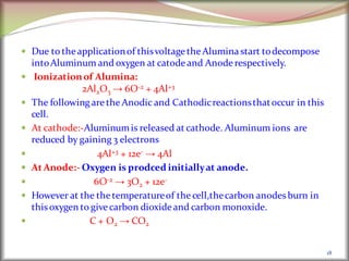 Due to theapplicationof thisvoltagetheAluminastart todecompose
intoAluminum and oxygen at catode and Anoderespectively.
 Ionizationof Alumina:
2Al2O3 → 6O-2 + 4Al+3
 The following aretheAnodic and Cathodicreactionsthatoccur in this
cell.
 At cathode:-Aluminumis released at cathode. Aluminum ions are
reduced by gaining 3 electrons
 4Al+3 + 12e- → 4Al
 At Anode:- Oxygen is prodced initiallyat anode.
 6O-2 → 3O2 + 12e-
 However at the the temperatureof the cell,thecarbon anodes burn in
thisoxygen to givecarbon dioxideand carbon monoxide.
 C + O2 → CO2
18
 