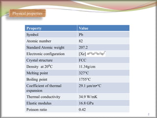 2
Physical properties
Property Value
Symbol Pb
Atomic number 82
Standard Atomic weight 207.2
Electronic configuration [Xe]
Crystal structure FCC
Density at 20⁰C 11.34g/cm
Melting point 327°C
Boiling point 1755°C
Coefficient of thermal
expansion
29.1 μm/m•°C
Thermal conductivity 34.9 W/mK
Elastic modulus 16.8 GPa
Poisson ratio 0.42
 
