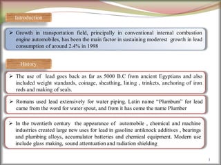 3
 Growth in transportation field, principally in conventional internal combustion
engine automobiles, has been the main factor in sustaining moderest growth in lead
consumption of around 2.4% in 1998
History
 The use of lead goes back as far as 5000 B.C from ancient Egyptians and also
included weight standards, coinage, sheathing, lining , trinkets, anchoring of iron
rods and making of seals.
 Romans used lead extensively for water piping. Latin name “Plumbum” for lead
came from the word for water spout, and from it has come the name Plumber
 In the twentieth century the appearance of automobile , chemical and machine
industries created large new uses for lead in gasoline antiknock additives , bearings
and plumbing alloys, accumulator batteries and chemical equipment. Modern use
include glass making, sound attentuation and radiation shielding
Introduction
 