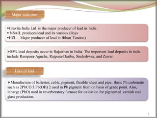5
Gravita India Ltd is the major producer of lead in India
 NSAIL produces lead and its various alloys
HZL – Major producer of lead in Bihar( Tundoo)
85% lead deposits occur in Rajasthan in India. The important lead deposits in india
include Rampura-Agucha, Rajpura-Dariba, Sindeshwar, and Zawar.
Major industries
Uses of lead
Manufacture of batteries, cable, pigment, flexible sheet and pipe. Basic Pb carbonate
such as 2PbCO 3.Pb(OH) 2 used in Pb pigment from on basis of grade point. Also,
litharge (PbO) used in reverberatory furnace for oxidation for pigmented varnish and
glass production.
 