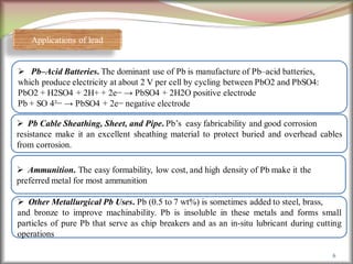 6
Applications of lead
 Pb–Acid Batteries. The dominant use of Pb is manufacture of Pb–acid batteries,
which produce electricity at about 2 V per cell by cycling between PbO2 and PbSO4:
PbO2 + H2SO4 + 2H+ + 2e− → PbSO4 + 2H2O positive electrode
Pb + SO 4²− → PbSO4 + 2e− negative electrode
 Pb Cable Sheathing, Sheet, and Pipe. Pb’s easy fabricability and good corrosion
resistance make it an excellent sheathing material to protect buried and overhead cables
from corrosion.
 Ammunition. The easy formability, low cost, and high density of Pb make it the
preferred metal for most ammunition
 Other Metallurgical Pb Uses. Pb (0.5 to 7 wt%) is sometimes added to steel, brass,
and bronze to improve machinability. Pb is insoluble in these metals and forms small
particles of pure Pb that serve as chip breakers and as an in-situ lubricant during cutting
operations
 