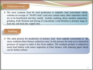 8
Production of lead
 The most common feed for lead production is sulphidic lead concentrate which
contains an average of 50-60% lead. Lead ores contain many other impurities which
are to be beneficated and they mainly include crushing, dense medium separation,
grinding, froth flotation and drying of concentrate. Lead flotation is primary stage in
lead-zinc and lead-zinc copper ores.
Smelting
 The main process for production of primary lead from suphide concentrate is the
sinter oxidation-blast furnace reduction route. In this process the lead ore is sintered in
presence of oxygen to make it free from sulphur. The resultant product is reduced to
metal lead bullion with minor impurities in blast furnace with reducing agent which
can be further refined.
 