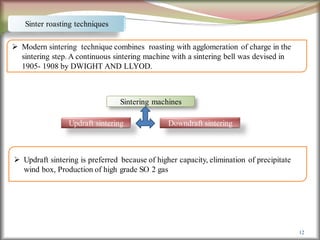 12
Sinter roasting techniques
 Modern sintering technique combines roasting with agglomeration of charge in the
sintering step. A continuous sintering machine with a sintering bell was devised in
1905- 1908 by DWIGHT AND LLYOD.
Sintering machines
Updraft sintering Downdraft sintering
 Updraft sintering is preferred because of higher capacity, elimination of precipitate
wind box, Production of high grade SO 2 gas
 