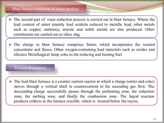 14
Blast furnace reduction of sinter product
 The second part of roast reduction process is carried out in blast furnace. Where the
lead content of sinter (mainly lead oxide)is reduced to metallic lead, other metals
such as copper, antimony, arsenic and noble metals are also produced. Other
constituents are carried out as silica slag.
 The charge to blast furnace comprises Sinter, which incorporates the roasted
concentrate and fluxes. Other oxygen-containing lead materials such as oxides and
silicates Metallurgical lump coke as the reducing and heating fuel.
Process description
 The lead blast furnace is a counter current reactor in which a charge (sinter and coke)
moves through a vertical shaft in countercurrent to the ascending gas flow. The
descending charge successfully passes through the preheating zone, the reduction
zone, the melting zone, and finally the combustion zone. The liquid reaction
products collects in the furnace crucible, which is located below the tuyere.
 