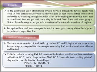 16
Principle
 In the combustion zone, atmospheric oxygen blown in through the tuyeres reacts with
coke to form carbon dioxide with extensive release of heat which further form carbon
monoxide by ascending through coke rich layer. In the melting and reduction zone, heat
is transferred from the gas and liquid slag is formed from fluxes and sinter gangue.
Before fusion heterogeneous gas solid reactions and heat transfer reactions takes place.
 For optimal heat and mass transport in reaction zone, gas velocity should be high and
the resistance to gas flow low
Behavior of sinter components
 The exothermic reaction of lead oxide by carbon, CO and H begins at low temp. more
intense temp. are required for other oxygen containing lead species(aluminates, silicates
and ferrites)
 PbO also helps in reducing PbS left unroasted in the sinter machine and hence combine
with silica( SiO 2) in the charge to form 2FeO.SiO 2. Hence the lower melting point of
slag and increase the fluidity of metal layer.
PbSiO 3+Fe →FeSiO₃+Pb
PbO+Fe→FeO+Pb
 