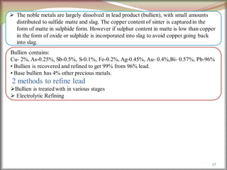 17
 The noble metals are largely dissolved in lead product (bullien), with small amounts
distributed to sulfide matte and slag. The copper content of sinter is captured in the
form of matte in sulphide form. However if sulphur content in matte is low than copper
in the form of oxide or sulphide is incorporated into slag to avoid copper going back
into slag.
Bullien contains:
Cu- 2%, As-0.25%, Sb-0.5%, S-0.1%, Fe-0.2%, Ag-0.45%, Au- 0.4%,Bi- 0.57%, Pb-96%
• Bullien is recovered and refined to get 99% from 96% lead.
• Base bullien has 4% other precious metals.
2 methods to refine lead
Bullien is treated with in various stages
 Electrolytic Refining
 