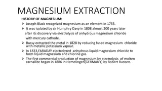 MAGNESIUM EXTRACTION
HISTORY OF MAGNESIUM:
 Joseph Black recognized magnesium as an element in 1755.
 It was isolated by sir Humphry Davy in 1808 almost 200 years later
after its discovery via electrolysis of anhydrous magnesium chloride
with mercury cathode.
 Bussy extracted the metal in 1828 by reducing fused magnesium chloride
with metallic potassium vapour.
 In 1833,FARADAY electrolyzed anhydrous liquid magnesium chloride to
form liquid magnesium and chlorine gas.
 The first commercial production of magnesium by electrolysis of molten
carnallite began in 1886 in Hemelingen(GERMANY) by Robert Bunsen.
 