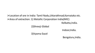 Location of ore in India: Tamil Nadu,Uttarakhnad,Karnataka etc.
Area of extraction: 1) Metallic Corporation India(MIC)
Kolkatta,India.
2)Shreeji Global
Indoor,India.
3)Vyoma Excel
Bengaluru,India.
 