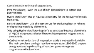 Complexities in refining of Magnesium:
Pyro Metallurgy :- With the use of high temperature to extract and
purify metals.
Hydro Metallurgy:-Use of Aqueous chemistry for the recovery of metals
from ores.
Electro Metallurgy:- Use of electricity ,as for producing heat in refining
or depositing metals by electrolysis.
By using Hydro Metallurgy Mg can’t be extracted because electrolysis
of MgCl2 in aqueous solution liberates hydrogen not magnesium at
the cathode.
Carbothermic reduction of magnesium oxide is not used industrially.
The main problems are high reaction temperature(1800-2000 degree
centigrade) and rapid cooling of reaction gases to suppress
magnesium oxide formation.
 