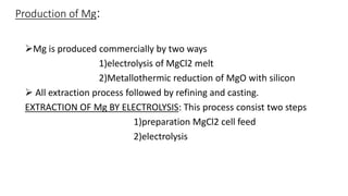 Production of Mg:
Mg is produced commercially by two ways
1)electrolysis of MgCl2 melt
2)Metallothermic reduction of MgO with silicon
 All extraction process followed by refining and casting.
EXTRACTION OF Mg BY ELECTROLYSIS: This process consist two steps
1)preparation MgCl2 cell feed
2)electrolysis
 