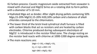 IG Farben process: Caustic magnesium oxide extracted from seawater is
mixed with charcoal and MgCl2 brine on a rotating disk to form pellets
with a diameter of 5-10 mm.
Hydrated Mgo act as binder. After slight drying pellets containing 50%
Mgo,15-20% MgCl2,15-20% H20,10% carbon and a balance of alkali
chlorides conveyed to the chlorinators.
The lower third of the brick lined cylindrical shaft furnace is filled
with carbon blocks that act as resistors and are heated by carbon
electrodes. Chlorine produced during subsequent electrolysis of
MgCl2 is introduced in the resistor filled zone. The charge resting on
the resistor bed reacts with chlorine at 1000-1200 degree centigrade.
The main reactions are:
 