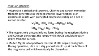 MagCan process:
Magnesite is crshed and screened. Chlorine and carbon monoxide
from gas generator.It is the feed into the lower section as in
chlorinator, reacts with preheated magnesite resting on a bed of
carbon resistor.
The magnesite is present in lump form. During the reaction chlorine
and CO must penetrates the lumps while MgCl2 simulataneously
drains from the surface.
Molten MgCl2 is tapped from reactors at 800 degree centigrade.
During operation, silica rich slag gradually build up at the bottom of
the magnesite bed which eventually be cleaned out.
 
