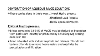 DEHYDRATION OF AQUEOUS MgCl2 SOLUTION:
These can be done in three ways 1)Norsk Hydro process
2)National Lead Process
3)Dow Chemical Process
1)Norsk Hydro process:
Brines containing 32-34% of MgCl2 may be derived as byproduct
from potassium industry or produced by dissolving Mg bearing
mineral in HCl .
Brine is treated with sodium sulphide and calcium chloride and
barium chloride to remove heavy metals and sulphides by
precipitation and filtration.
 