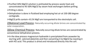 Purified 34% MgCl2 solution is preheated by process waste heat and
concentrated to 45-50% MgCl2 by steam heat exchangers before prilling.
Prilling is done.
Dehydration is done in fluidized bed employing hot air at 150-180 degree
centigrade.
MgCl2 prills contain <0.1% MgO are transported to the electrolytic cell.
2)National Lead Process: Naturally occurring dilute brines are concentrated by
solar evoparation.
3)Dow Chemical Process: Naturally occurring dilute brines are concentrated by
conventional dehydration process.
In the dow process magnesium hydroxide is precipitated from seawater by
slurring with calcined dolomite and then converting it to MgCl2 by reacting it
with HCl acid. This product is dried and introduced directly into the cell.
 