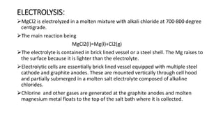ELECTROLYSIS:
MgCl2 is electrolyzed in a molten mixture with alkali chloride at 700-800 degree
centigrade.
The main reaction being
MgCl2(l)=Mg(l)+Cl2(g)
The electrolyte is contained in brick lined vessel or a steel shell. The Mg raises to
the surface because it is lighter than the electrolyte.
Electrolytic cells are essentially brick lined vessel equipped with multiple steel
cathode and graphite anodes. These are mounted vertically through cell hood
and partially submerged in a molten salt electrolyte composed of alkaline
chlorides.
Chlorine and other gases are generated at the graphite anodes and molten
magnesium metal floats to the top of the salt bath where it is collected.
 