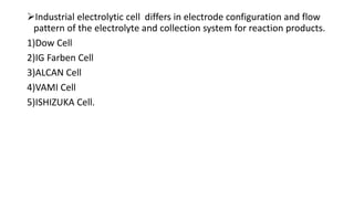 Industrial electrolytic cell differs in electrode configuration and flow
pattern of the electrolyte and collection system for reaction products.
1)Dow Cell
2)IG Farben Cell
3)ALCAN Cell
4)VAMI Cell
5)ISHIZUKA Cell.
 