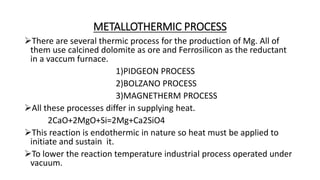 METALLOTHERMIC PROCESS
There are several thermic process for the production of Mg. All of
them use calcined dolomite as ore and Ferrosilicon as the reductant
in a vaccum furnace.
1)PIDGEON PROCESS
2)BOLZANO PROCESS
3)MAGNETHERM PROCESS
All these processes differ in supplying heat.
2CaO+2MgO+Si=2Mg+Ca2SiO4
This reaction is endothermic in nature so heat must be applied to
initiate and sustain it.
To lower the reaction temperature industrial process operated under
vacuum.
 