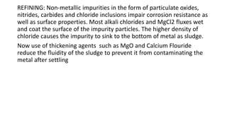 REFINING: Non-metallic impurities in the form of particulate oxides,
nitrides, carbides and chloride inclusions impair corrosion resistance as
well as surface properties. Most alkali chlorides and MgCl2 fluxes wet
and coat the surface of the impurity particles. The higher density of
chloride causes the impurity to sink to the bottom of metal as sludge.
Now use of thickening agents such as MgO and Calcium Flouride
reduce the fluidity of the sludge to prevent it from contaminating the
metal after settling
 