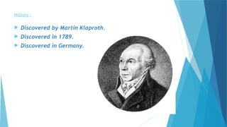 History :
 Discovered by Martin Klaproth.
 Discovered in 1789.
 Discovered in Germany.
 