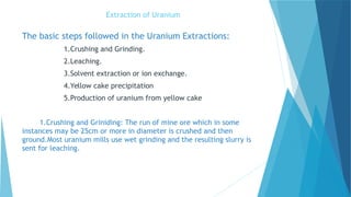 Extraction of Uranium
The basic steps followed in the Uranium Extractions:
1.Crushing and Grinding.
2.Leaching.
3.Solvent extraction or ion exchange.
4.Yellow cake precipitation
5.Production of uranium from yellow cake
1.Crushing and Griniding: The run of mine ore which in some
instances may be 25cm or more in diameter is crushed and then
ground.Most uranium mills use wet grinding and the resulting slurry is
sent for leaching.
 