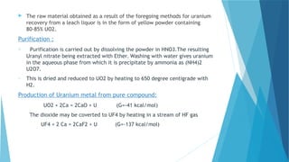 The raw material obtained as a result of the foregoing methods for uranium
recovery from a leach liquor is in the form of yellow powder containing
80-85% UO2.
Purification :
o Purification is carried out by dissolving the powder in HNO3.The resulting
Uranyl nitrate being extracted with Ether. Washing with water gives uranium
in the aqueous phase from which it is precipitate by ammonia as (NH4)2
U2O7.
o This is dried and reduced to UO2 by heating to 650 degree centigrade with
H2.
Production of Uranium metal from pure compound:
UO2 + 2Ca = 2CaO + U (G=-41 kcal/mol)
The dioxide may be coverted to UF4 by heating in a stream of HF gas
UF4 + 2 Ca = 2CaF2 + U (G=-137 kcal/mol)
 