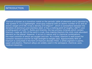 INTRODUCTION
INTRODUCTION
Titanium is known as a transition metal on the periodic table of elements and is denoted by
the symbol Ti. It is a lightweight, silver-gray material with an atomic number of 22 and an
atomic weight of 47.90. It has a density of 4.54g/cm³ , which is somewhere between the
densities of aluminum and stainless steel. It has a melting point of roughly 1,667°C and
a boiling point of 3,287°C. Rutile and ilmenite, the two primary minerals which contain
titanium, make up 24% of the earth’s crust, thus making titanium the ninth most abundant
element on the planet. However, it occurs in nature only in chemical combinations,
the most common of which are oxygen and iron. As a metal, titanium is well known for
corrosion resistance and for its high strength-to-weight ratio. Approximately 95% of
titanium is consumed in the form of titanium dioxide (TiO2), a white pigment in paints,
paper and plastics. Titanium alloys are widely used in the aerospace, chemical, auto,
medical industries.
Titanium is known as a transition metal on the periodic table of elements and is denoted by
the symbol Ti. It is a lightweight, silver-gray material with an atomic number of 22 and an
atomic weight of 47.90. It has a density of 4.54g/cm³ , which is somewhere between the
densities of aluminum and stainless steel. It has a melting point of roughly 1,667°C and
a boiling point of 3,287°C. Rutile and ilmenite, the two primary minerals which contain
titanium, make up 24% of the earth’s crust, thus making titanium the ninth most abundant
element on the planet. However, it occurs in nature only in chemical combinations,
the most common of which are oxygen and iron. As a metal, titanium is well known for
corrosion resistance and for its high strength-to-weight ratio. Approximately 95% of
titanium is consumed in the form of titanium dioxide (TiO2), a white pigment in paints,
paper and plastics. Titanium alloys are widely used in the aerospace, chemical, auto,
medical industries.
 
