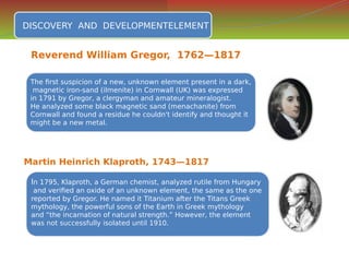 DISCOVERY AND DEVELOPMENTELEMENT
DISCOVERY AND DEVELOPMENTELEMENT
The first suspicion of a new, unknown element present in a dark,
magnetic iron-sand (ilmenite) in Cornwall (UK) was expressed
in 1791 by Gregor, a clergyman and amateur mineralogist.
He analyzed some black magnetic sand (menachanite) from
Cornwall and found a residue he couldn't identify and thought it
might be a new metal.
The first suspicion of a new, unknown element present in a dark,
magnetic iron-sand (ilmenite) in Cornwall (UK) was expressed
in 1791 by Gregor, a clergyman and amateur mineralogist.
He analyzed some black magnetic sand (menachanite) from
Cornwall and found a residue he couldn't identify and thought it
might be a new metal.
Martin Heinrich Klaproth, 1743—1817
In 1795, Klaproth, a German chemist, analyzed rutile from Hungary
and verified an oxide of an unknown element, the same as the one
reported by Gregor. He named it Titanium after the Titans Greek
mythology, the powerful sons of the Earth in Greek mythology
and “the incarnation of natural strength.” However, the element
was not successfully isolated until 1910.
In 1795, Klaproth, a German chemist, analyzed rutile from Hungary
and verified an oxide of an unknown element, the same as the one
reported by Gregor. He named it Titanium after the Titans Greek
mythology, the powerful sons of the Earth in Greek mythology
and “the incarnation of natural strength.” However, the element
was not successfully isolated until 1910.
Reverend William Gregor, 1762—1817
 
