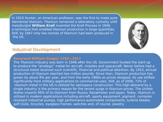 Matthew A. Hunter
In 1910 Hunter, an American professor, was the first to make pure
elemental titanium. Titanium remained a laboratory curiosity until
metallurgist William Kroll invented the Kroll Process in 1946,
a technique that enabled titanium production in large quantities.
Still, by 1947 only two tonnes of titanium had been produced in
the US.
In 1910 Hunter, an American professor, was the first to make pure
elemental titanium. Titanium remained a laboratory curiosity until
metallurgist William Kroll invented the Kroll Process in 1946,
a technique that enabled titanium production in large quantities.
Still, by 1947 only two tonnes of titanium had been produced in
the US.
Industrial Development
Reverend William Gregor, 1762—1817
The Titanium Industry was born in 1948 after the US. Government funded the start-up
to produce the "strategic" metal for aircraft, missiles and spacecraft. Never before had a
structural metal received such scientific, financial and political attention. By 1953, annual
production of titanium reached two million pounds. Since then, titanium production has
grown by about 8% per year, and from the early 1960s as prices dropped, its use shifted
significantly from military applications to commercial uses. Still, as of 2006, 72% of
titanium metal in the US is utilized for aerospace construction. This high demand by a
single industry is the primary reason for the recent surge in titanium prices. The United
States imports 99% of its titanium from Russia, Kazakhstan and Japan. Today, titanium is
utilized in modern applications including aircraft, sports equipment, pigment, corrosion
resistant industrial pumps, high performance automobile components, turbine blades,
golf clubs, bicycles, eyeglass frames, watches and, of course, jewelry.
Reverend William Gregor, 1762—1817
The Titanium Industry was born in 1948 after the US. Government funded the start-up
to produce the "strategic" metal for aircraft, missiles and spacecraft. Never before had a
structural metal received such scientific, financial and political attention. By 1953, annual
production of titanium reached two million pounds. Since then, titanium production has
grown by about 8% per year, and from the early 1960s as prices dropped, its use shifted
significantly from military applications to commercial uses. Still, as of 2006, 72% of
titanium metal in the US is utilized for aerospace construction. This high demand by a
single industry is the primary reason for the recent surge in titanium prices. The United
States imports 99% of its titanium from Russia, Kazakhstan and Japan. Today, titanium is
utilized in modern applications including aircraft, sports equipment, pigment, corrosion
resistant industrial pumps, high performance automobile components, turbine blades,
golf clubs, bicycles, eyeglass frames, watches and, of course, jewelry.
 