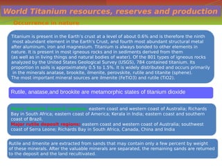 World Titanium resources, reserves and production
Occurrence in nature
Titanium is present in the Earth’s crust at a level of about 0.6% and is therefore the ninth
most abundant element in the Earth's Crust, and fourth most abundant structural metal
after aluminum, iron and magnesium. Titanium is always bonded to other elements in
nature. It is present in most igneous rocks and in sediments derived from them
(as well as in living things and natural bodies of water). Of the 801 types of igneous rocks
analyzed by the United States Geological Survey (USGS), 784 contained titanium. Its
proportion in soils is approximately 0.5 to 1.5%. It is widely distributed and occurs primarily
in the minerals anatase, brookite, ilmenite, perovskite, rutile and titanite (sphene).
The most important mineral sources are ilmenite (FeTiO3) and rutile (TiO2).
Titanium is present in the Earth’s crust at a level of about 0.6% and is therefore the ninth
most abundant element in the Earth's Crust, and fourth most abundant structural metal
after aluminum, iron and magnesium. Titanium is always bonded to other elements in
nature. It is present in most igneous rocks and in sediments derived from them
(as well as in living things and natural bodies of water). Of the 801 types of igneous rocks
analyzed by the United States Geological Survey (USGS), 784 contained titanium. Its
proportion in soils is approximately 0.5 to 1.5%. It is widely distributed and occurs primarily
in the minerals anatase, brookite, ilmenite, perovskite, rutile and titanite (sphene).
The most important mineral sources are ilmenite (FeTiO3) and rutile (TiO2).
Major ilmenite deposit regions: eastern coast and western coast of Australia; Richards
Bay in South Africa; eastern coast of America; Kerala in India; eastern coast and southern
coast of Brazil.
Major rutile deposit regions: eastern coast and western coast of Australia; southwest
coast of Serra Leone; Richards Bay in South Africa, Canada, China and India
Major ilmenite deposit regions: eastern coast and western coast of Australia; Richards
Bay in South Africa; eastern coast of America; Kerala in India; eastern coast and southern
coast of Brazil.
Major rutile deposit regions: eastern coast and western coast of Australia; southwest
coast of Serra Leone; Richards Bay in South Africa, Canada, China and India
Rutile and ilmenite are extracted from sands that may contain only a few percent by weight
of these minerals. After the valuable minerals are separated, the remaining sands are returned
to the deposit and the land recultivated.
Rutile and ilmenite are extracted from sands that may contain only a few percent by weight
of these minerals. After the valuable minerals are separated, the remaining sands are returned
to the deposit and the land recultivated.
Rutile, anatase,and brookite are metamorphic states of titanium dioxide
 