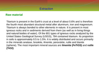 Raw material
Titanium is present in the Earth’s crust at a level of about 0.6% and is therefore
the fourth most abundant structural metal after aluminum, iron and magnesium.
Titanium is always bonded to other elements in nature. It is present in most
igneous rocks and in sediments derived from them (as well as in living things
and natural bodies of water). Of the 801 types of igneous rocks analyzed by the
United States Geological Survey (USGS), 784 contained titanium. Its proportion
in soils is approximately 0.5 to 1.5%. It is widely distributed and occurs primarily
in the minerals anatase, brookite, ilmenite, perovskite, rutile and titanite
(sphene). The most important mineral sources are ilmenite (FeTiO3) and rutile
(TiO2)
Extraction
 