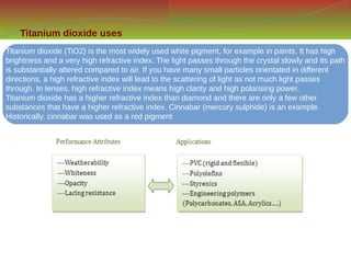 Titanium dioxide uses
Titanium dioxide (TiO2) is the most widely used white pigment, for example in paints. It has high
brightness and a very high refractive index. The light passes through the crystal slowly and its path
is substantially altered compared to air. If you have many small particles orientated in different
directions, a high refractive index will lead to the scattering of light as not much light passes
through. In lenses, high refractive index means high clarity and high polarising power.
Titanium dioxide has a higher refractive index than diamond and there are only a few other
substances that have a higher refractive index. Cinnabar (mercury sulphide) is an example.
Historically, cinnabar was used as a red pigment
 