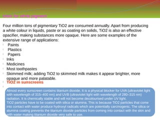 Uses for white pigment
Four million tons of pigmentary TiO2 are consumed annually. Apart from producing
a white colour in liquids, paste or as coating on solids, TiO2 is also an effective
opacifier, making substances more opaque. Here are some examples of the
extensive range of applications:

Paints

Plastics

Papers

Inks

Medicines

Most toothpastes

Skimmed milk; adding TiO2 to skimmed milk makes it appear brighter, more
opaque and more palatable.

TiO2 in sunscreens

Almost every sunscreen contains titanium dioxide. It is a physical blocker for UVA (ultraviolet light
with wavelength of 315–400 nm) and UVB (ultraviolet light with wavelength of 280–315 nm)
radiation. It is chemically stable and will not become decolourised under UV light.
TiO2 particles have to be coated with silica or alumina. This is because TiO2 particles that come
into contact with water produce hydroxyl radicals which are potentially carcinogenic. The silica or
alumina coating prevents the titanium dioxide particles from coming into contact with the skin and
with water making titanium dioxide very safe to use.
 