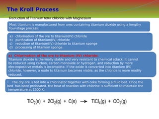 The Kroll Process
Most titanium is manufactured from ores containing titanium dioxide using a lengthy
four-stage process:
Most titanium is manufactured from ores containing titanium dioxide using a lengthy
four-stage process:
a) chlorination of the ore to titanium(IV) chloride
b) purification of titanium(IV) chloride
c) reduction of titanium(IV) chloride to titanium sponge
d) processing of titanium sponge
a) chlorination of the ore to titanium(IV) chloride
b) purification of titanium(IV) chloride
c) reduction of titanium(IV) chloride to titanium sponge
d) processing of titanium sponge
a) Chlorination of the ore to titanium (IV) chloride:
Titanium dioxide is thermally stable and very resistant to chemical attack. It cannot
be reduced using carbon, carbon monoxide or hydrogen, and reduction by more
electropositive metals is incomplete. If the oxide is converted into titanium (IV)
chloride, however, a route to titanium becomes viable, as the chloride is more readily
reduced.
a) Chlorination of the ore to titanium (IV) chloride:
Titanium dioxide is thermally stable and very resistant to chemical attack. It cannot
be reduced using carbon, carbon monoxide or hydrogen, and reduction by more
electropositive metals is incomplete. If the oxide is converted into titanium (IV)
chloride, however, a route to titanium becomes viable, as the chloride is more readily
reduced.
 The dry ore is fed into a chlorinator together with coke forming a fluid bed. Once the
bed has been preheated, the heat of reaction with chlorine is sufficient to maintain the
temperature at 1300 K:
 The dry ore is fed into a chlorinator together with coke forming a fluid bed. Once the
bed has been preheated, the heat of reaction with chlorine is sufficient to maintain the
temperature at 1300 K:
Reduction of Titanium tetra chloride with Magnesium
 