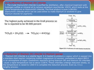 (b) Purification of titanium (IV) chloride
 The crude titanium(IV) chloride is purified by distillation, after chemical treatment with
hydrogen sulfide or mineral oil to remove vanadium oxychloride, VOCl3, which boils at the
same temperature as titanium(IV) chloride. The final product is pure (>99.9%)
titanium(IV) chloride which can be used either to make titanium or oxidized to give
titanium dioxide for pigments.
(b) Purification of titanium (IV) chloride
 The crude titanium(IV) chloride is purified by distillation, after chemical treatment with
hydrogen sulfide or mineral oil to remove vanadium oxychloride, VOCl3, which boils at the
same temperature as titanium(IV) chloride. The final product is pure (>99.9%)
titanium(IV) chloride which can be used either to make titanium or oxidized to give
titanium dioxide for pigments.
(c) Reduction of titanium (IV) chloride to titanium sponge
 Titanium (IV) chloride is a volatile liquid. It is heated to produce a vapour which is passed into
a stainless steel reactor containing molten magnesium (in excess), preheated to about 800 K
in an atmosphere of argon. Exothermic reactions giving titanium (lll) and titanium (ll) chlorides
cause a rapid temperature rise to about 1100 K. These chlorides undergo reduction slowly, so
the temperature is raised to 1300 K to complete the reduction process. Even so, it is a
lengthy process:
(c) Reduction of titanium (IV) chloride to titanium sponge
 Titanium (IV) chloride is a volatile liquid. It is heated to produce a vapour which is passed into
a stainless steel reactor containing molten magnesium (in excess), preheated to about 800 K
in an atmosphere of argon. Exothermic reactions giving titanium (lll) and titanium (ll) chlorides
cause a rapid temperature rise to about 1100 K. These chlorides undergo reduction slowly, so
the temperature is raised to 1300 K to complete the reduction process. Even so, it is a
lengthy process:
The highest purity achieved in the Kroll process so
far is reported to be 99.999 percent
 