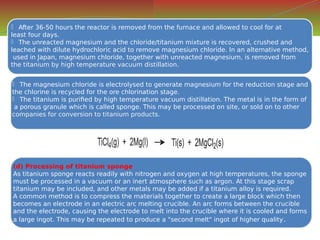  The magnesium chloride is electrolysed to generate magnesium for the reduction stage and
the chlorine is recycled for the ore chlorination stage.
 The titanium is purified by high temperature vacuum distillation. The metal is in the form of
a porous granule which is called sponge. This may be processed on site, or sold on to other
companies for conversion to titanium products.
 The magnesium chloride is electrolysed to generate magnesium for the reduction stage and
the chlorine is recycled for the ore chlorination stage.
 The titanium is purified by high temperature vacuum distillation. The metal is in the form of
a porous granule which is called sponge. This may be processed on site, or sold on to other
companies for conversion to titanium products.
(d) Processing of titanium sponge
As titanium sponge reacts readily with nitrogen and oxygen at high temperatures, the sponge
must be processed in a vacuum or an inert atmosphere such as argon. At this stage scrap
titanium may be included, and other metals may be added if a titanium alloy is required.
A common method is to compress the materials together to create a large block which then
becomes an electrode in an electric arc melting crucible. An arc forms between the crucible
and the electrode, causing the electrode to melt into the crucible where it is cooled and forms
a large ingot. This may be repeated to produce a "second melt" ingot of higher quality.
(d) Processing of titanium sponge
As titanium sponge reacts readily with nitrogen and oxygen at high temperatures, the sponge
must be processed in a vacuum or an inert atmosphere such as argon. At this stage scrap
titanium may be included, and other metals may be added if a titanium alloy is required.
A common method is to compress the materials together to create a large block which then
becomes an electrode in an electric arc melting crucible. An arc forms between the crucible
and the electrode, causing the electrode to melt into the crucible where it is cooled and forms
a large ingot. This may be repeated to produce a "second melt" ingot of higher quality.
 After 36-50 hours the reactor is removed from the furnace and allowed to cool for at
least four days.
 The unreacted magnesium and the chloride/titanium mixture is recovered, crushed and
leached with dilute hydrochloric acid to remove magnesium chloride. In an alternative method,
used in Japan, magnesium chloride, together with unreacted magnesium, is removed from
the titanium by high temperature vacuum distillation.
 After 36-50 hours the reactor is removed from the furnace and allowed to cool for at
least four days.
 The unreacted magnesium and the chloride/titanium mixture is recovered, crushed and
leached with dilute hydrochloric acid to remove magnesium chloride. In an alternative method,
used in Japan, magnesium chloride, together with unreacted magnesium, is removed from
the titanium by high temperature vacuum distillation.
 