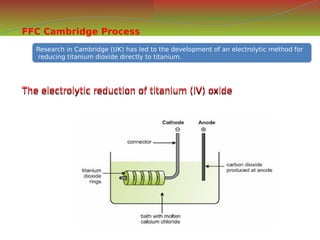 FFC Cambridge Process
Research in Cambridge (UK) has led to the development of an electrolytic method for
reducing titanium dioxide directly to titanium.
Research in Cambridge (UK) has led to the development of an electrolytic method for
reducing titanium dioxide directly to titanium.
The electrolytic reduction of titanium (IV) oxide
The electrolytic reduction of titanium (IV) oxide
 