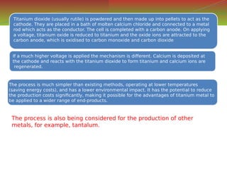 Titanium dioxide (usually rutile) is powdered and then made up into pellets to act as the
cathode. They are placed in a bath of molten calcium chloride and connected to a metal
rod which acts as the conductor. The cell is completed with a carbon anode. On applying
a voltage, titanium oxide is reduced to titanium and the oxide ions are attracted to the
carbon anode, which is oxidised to carbon monoxide and carbon dioxide
Titanium dioxide (usually rutile) is powdered and then made up into pellets to act as the
cathode. They are placed in a bath of molten calcium chloride and connected to a metal
rod which acts as the conductor. The cell is completed with a carbon anode. On applying
a voltage, titanium oxide is reduced to titanium and the oxide ions are attracted to the
carbon anode, which is oxidised to carbon monoxide and carbon dioxide
If a much higher voltage is applied the mechanism is different. Calcium is deposited at
the cathode and reacts with the titanium dioxide to form titanium and calcium ions are
regenerated.
If a much higher voltage is applied the mechanism is different. Calcium is deposited at
the cathode and reacts with the titanium dioxide to form titanium and calcium ions are
regenerated.
The process is much simpler than existing methods, operating at lower temperatures
(saving energy costs), and has a lower environmental impact. It has the potential to reduce
the production costs significantly, making it possible for the advantages of titanium metal to
be applied to a wider range of end-products.
The process is much simpler than existing methods, operating at lower temperatures
(saving energy costs), and has a lower environmental impact. It has the potential to reduce
the production costs significantly, making it possible for the advantages of titanium metal to
be applied to a wider range of end-products.
The process is also being considered for the production of other
metals, for example, tantalum.
 